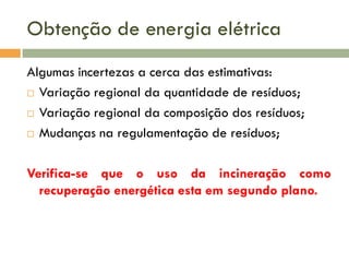 Obtenção de energia elétrica
Algumas incertezas a cerca das estimativas:
 Variação regional da quantidade de resíduos;
 Variação regional da composição dos resíduos;
 Mudanças na regulamentação de resíduos;
Verifica-se que o uso da incineração como
recuperação energética esta em segundo plano.

 