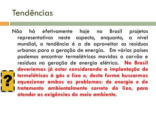 Tendências
Não há efetivamente hoje no Brasil projetos
representativos neste aspecto, enquanto, a nível
mundial, a tendência é a de aproveitar os resíduos
urbanos para a geração de energia. Em vários países
podemos encontrar termelétricas movidas a carvão e
resíduos na geração de energia elétrica. No Brasil
deveríamos já estar considerando a implantação de
termelétricas à gás e lixo e, desta forma buscarmos
equacionar ambos os problemas: de energia e do
tratamento ambientalmente correto do lixo, para
atender as exigências do meio ambiente.

?

 