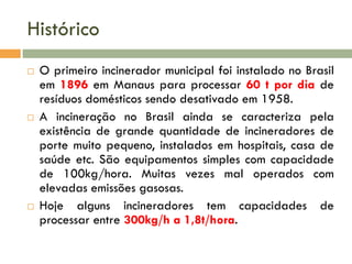 Histórico






O primeiro incinerador municipal foi instalado no Brasil
em 1896 em Manaus para processar 60 t por dia de
resíduos domésticos sendo desativado em 1958.
A incineração no Brasil ainda se caracteriza pela
existência de grande quantidade de incineradores de
porte muito pequeno, instalados em hospitais, casa de
saúde etc. São equipamentos simples com capacidade
de 100kg/hora. Muitas vezes mal operados com
elevadas emissões gasosas.
Hoje alguns incineradores tem capacidades de
processar entre 300kg/h a 1,8t/hora.

 