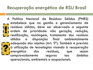Recuperação energética de RSU Brasil
A Política Nacional de Resíduos Sólidos (PNRS)
estabelece que na gestão e gerenciamento de
resíduos sólidos, deve ser observada a seguinte
ordem de prioridade: não geração, redução,
reutilização, reciclagem, tratamento dos resíduos
sólidos e disposição final ambientalmente
adequada dos rejeitos (Art. 9º). Também é prevista
a utilização de tecnologias visando à recuperação
energética
dos
resíduos,
que
sejam
comprovadamente
seguras
nos
âmbitos
operacionais, ambientais e ocupacionais.

!

?

 