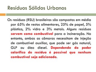 Resíduos Sólidos Urbanos
Os resíduos (RSU) brasileiros são compostos em média
por 65% de restos alimentares, 25% de papel, 5%
plástico, 2% vidro e 3% metais. Alguns resíduos
servem como combustível para a incineração. No
entanto, ambas as câmaras necessitam de injeção
de combustível auxiliar, que pode ser gás natural,
GLP ou óleo diesel. Dependendo do poder
calorífico do resíduo é possível que nenhum
combustível seja adicionado.

 