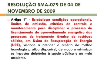 RESOLUÇÃO SMA-079 DE 04 DE
NOVEMBRO DE 2009


Artigo 1º - Estabelecer condições operacionais,
limites de emissão, critérios de controle e
monitoramento para disciplinar o processo de
licenciamento do aproveitamento energético dos
processos de tratamento térmico de resíduos
sólidos, em Usina de Recuperação de Energia
(URE), visando a atender o critério de melhor
tecnologia prática disponível, de modo a minimizar
os impactos deletérios à saúde pública e ao meio
ambiente.

 