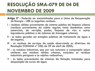 RESOLUÇÃO SMA-079 DE 04 DE
NOVEMBRO DE 2009
Artigo 3º - Poderão ser encaminhados para a Usina de Recuperação
de Energia - URE os seguintes resíduos:
I - resíduos sólidos provenientes do sistema público de limpeza urbana
(resíduos provenientes da coleta regular, tanto domésticos como
comerciais, de varrição, podas, limpeza de vias e outros
logradouros públicos e de sistemas de drenagem urbana);
II - os lodos gerados em estações públicas de tratamento de água e
de esgotos;
III - os resíduos de serviços de saúde observando as diretrizes da
Resolução CONANA nº 358, de 29 de abril de 2005;
IV - os resíduos industriais, que por sua natureza e composição sejam
similares aos resíduos sólidos urbanos, excluídos os resíduos
industriais perigosos e os rejeitos radioativos;
V - os lodos provenientes de sistemas de flotação instalados para
despoluição de cursos de água.

 
