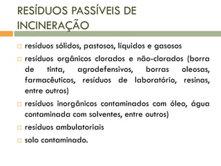 RESÍDUOS PASSÍVEIS DE
INCINERAÇÃO








resíduos sólidos, pastosos, líquidos e gasosos
resíduos orgânicos clorados e não-clorados (borra
de tinta, agrodefensivos, borras oleosas,
farmacêuticos, resíduos de laboratório, resinas,
entre outros)
resíduos inorgânicos contaminados com óleo, água
contaminada com solventes, entre outros)
resíduos ambulatoriais
solo contaminado.

 