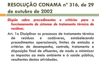 RESOLUÇÃO CONAMA nº 316, de 29
de outubro de 2002
Dispõe sobre procedimentos e critérios para o
funcionamento de sistemas de tratamento térmico de
resíduos.
Art. 1o Disciplinar os processos de tratamento térmico
de resíduos e cadáveres, estabelecendo
procedimentos operacionais, limites de emissão e
critérios de desempenho, controle, tratamento e
disposição final de efluentes, de modo a minimizar
os impactos ao meio ambiente e à saúde pública,
resultantes destas atividades.

 