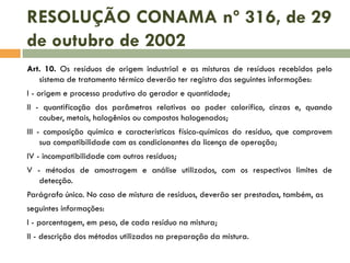 RESOLUÇÃO CONAMA nº 316, de 29
de outubro de 2002
Art. 10. Os resíduos de origem industrial e as misturas de resíduos recebidos pelo
sistema de tratamento térmico deverão ter registro das seguintes informações:
I - origem e processo produtivo do gerador e quantidade;
II - quantificação dos parâmetros relativos ao poder calorífico, cinzas e, quando
couber, metais, halogênios ou compostos halogenados;
III - composição química e características físico-químicas do resíduo, que comprovem
sua compatibilidade com as condicionantes da licença de operação;
IV - incompatibilidade com outros resíduos;
V - métodos de amostragem e análise utilizados, com os respectivos limites de
detecção.
Parágrafo único. No caso de mistura de resíduos, deverão ser prestadas, também, as
seguintes informações:

I - porcentagem, em peso, de cada resíduo na mistura;
II - descrição dos métodos utilizados na preparação da mistura.

 