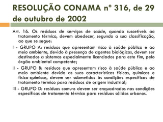 RESOLUÇÃO CONAMA nº 316, de 29
de outubro de 2002
Art. 16. Os resíduos de serviços de saúde, quando suscetíveis ao
tratamento térmico, devem obedecer, segundo a sua classificação,
ao que se segue:
I - GRUPO A: resíduos que apresentam risco à saúde pública e ao
meio ambiente, devido à presença de agentes biológicos, devem ser
destinados a sistemas especialmente licenciados para este fim, pelo
órgão ambiental competente;
II - GRUPO B: resíduos que apresentam risco à saúde pública e ao
meio ambiente devido as suas características físicas, químicas e
físico-químicas, devem ser submetidos às condições específicas de
tratamento térmico para resíduos de origem industrial;
III - GRUPO D: resíduos comuns devem ser enquadrados nas condições
específicas de tratamento térmico para resíduos sólidos urbanos.

 