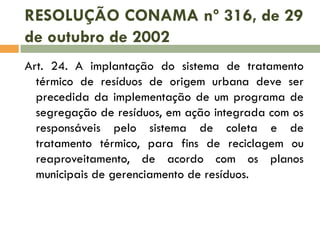 RESOLUÇÃO CONAMA nº 316, de 29
de outubro de 2002
Art. 24. A implantação do sistema de tratamento
térmico de resíduos de origem urbana deve ser
precedida da implementação de um programa de
segregação de resíduos, em ação integrada com os
responsáveis pelo sistema de coleta e de
tratamento térmico, para fins de reciclagem ou
reaproveitamento, de acordo com os planos
municipais de gerenciamento de resíduos.

 