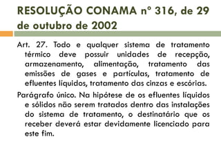 RESOLUÇÃO CONAMA nº 316, de 29
de outubro de 2002
Art. 27. Todo e qualquer sistema de tratamento
térmico deve possuir unidades de recepção,
armazenamento, alimentação, tratamento das
emissões de gases e partículas, tratamento de
efluentes líquidos, tratamento das cinzas e escórias.
Parágrafo único. Na hipótese de os efluentes líquidos
e sólidos não serem tratados dentro das instalações
do sistema de tratamento, o destinatário que os
receber deverá estar devidamente licenciado para
este fim.

 