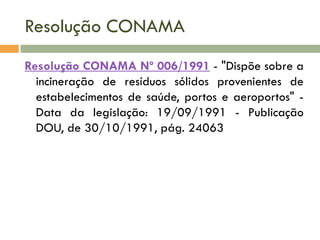 Resolução CONAMA
Resolução CONAMA Nº 006/1991 - "Dispõe sobre a
incineração de resíduos sólidos provenientes de
estabelecimentos de saúde, portos e aeroportos" Data da legislação: 19/09/1991 - Publicação
DOU, de 30/10/1991, pág. 24063

 