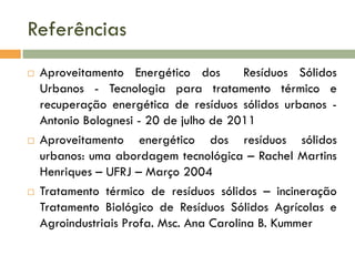 Referências






Aproveitamento Energético dos
Resíduos Sólidos
Urbanos - Tecnologia para tratamento térmico e
recuperação energética de resíduos sólidos urbanos Antonio Bolognesi - 20 de julho de 2011
Aproveitamento energético dos resíduos sólidos
urbanos: uma abordagem tecnológica – Rachel Martins
Henriques – UFRJ – Março 2004
Tratamento térmico de resíduos sólidos – incineração
Tratamento Biológico de Resíduos Sólidos Agrícolas e
Agroindustriais Profa. Msc. Ana Carolina B. Kummer

 