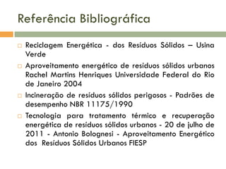 Referência Bibliográfica








Reciclagem Energética - dos Resíduos Sólidos – Usina
Verde
Aproveitamento energético de resíduos sólidos urbanos
Rachel Martins Henriques Universidade Federal do Rio
de Janeiro 2004
Incineração de resíduos sólidos perigosos - Padrões de
desempenho NBR 11175/1990
Tecnologia para tratamento térmico e recuperação
energética de resíduos sólidos urbanos - 20 de julho de
2011 - Antonio Bolognesi - Aproveitamento Energético
dos Resíduos Sólidos Urbanos FIESP

 
