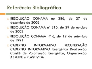Referência Bibliográfica








RESOLUÇÃO CONAMA no 386, de 27 de
dezembro de 2006
RESOLUÇÃO CONAMA nº 316, de 29 de outubro
de 2002
RESOLUÇÃO CONAMA nº 6, de 19 de setembro
de 1991
CADERNO
INFORMATIVO
RECUPERAÇÃO
CADERNO INFORMATIVO Energética Realização:
Comitê de Valorização Energética, Organização:
ABRELPE e PLASTIVIDA

 