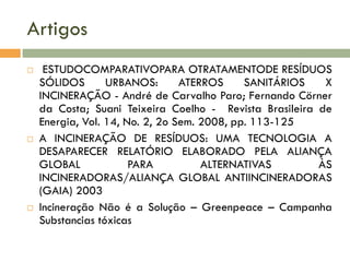 Artigos






ESTUDOCOMPARATIVOPARA OTRATAMENTODE RESÍDUOS
SÓLIDOS
URBANOS:
ATERROS
SANITÁRIOS
X
INCINERAÇÃO - André de Carvalho Paro; Fernando Cörner
da Costa; Suani Teixeira Coelho - Revista Brasileira de
Energia, Vol. 14, No. 2, 2o Sem. 2008, pp. 113-125
A INCINERAÇÃO DE RESÍDUOS: UMA TECNOLOGIA A
DESAPARECER RELATÓRIO ELABORADO PELA ALIANÇA
GLOBAL
PARA
ALTERNATIVAS
ÀS
INCINERADORAS/ALIANÇA GLOBAL ANTIINCINERADORAS
(GAIA) 2003
Incineração Não é a Solução – Greenpeace – Campanha
Substancias tóxicas

 