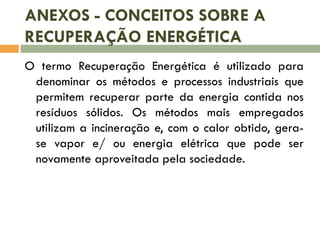 ANEXOS - CONCEITOS SOBRE A
RECUPERAÇÃO ENERGÉTICA
O termo Recuperação Energética é utilizado para
denominar os métodos e processos industriais que
permitem recuperar parte da energia contida nos
resíduos sólidos. Os métodos mais empregados
utilizam a incineração e, com o calor obtido, gerase vapor e/ ou energia elétrica que pode ser
novamente aproveitada pela sociedade.

 