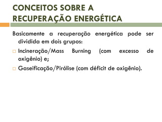 CONCEITOS SOBRE A
RECUPERAÇÃO ENERGÉTICA
Basicamente a recuperação energética pode ser
dividida em dois grupos:
 Incineração/Mass
Burning (com excesso de
oxigênio) e;
 Gaseificação/Pirólise (com déficit de oxigênio).

 