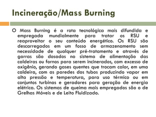 Incineração/Mass Burning
O Mass Burning é a rota tecnológica mais difundida e
empregada mundialmente para tratar os RSU e
reaproveitar o seu conteúdo energético. Os RSU são
descarregados em um fosso de armazenamento sem
necessidade de qualquer pré-tratamento e através de
garras são dosados no sistema de alimentação das
caldeiras ou fornos para serem incinerados, com excesso de
oxigênio, gerando gases quentes que trocam calor, em uma
caldeira, com as paredes dos tubos produzindo vapor em
alta pressão e temperatura, para uso térmico ou em
conjuntos turbinas e geradores para geração de energia
elétrica. Os sistemas de queima mais empregados são o de
Grelhas Móveis e de Leito Fluidizado.

 