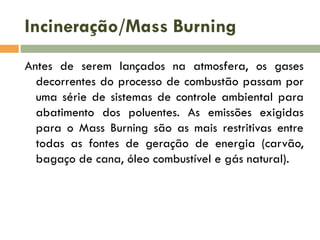 Incineração/Mass Burning
Antes de serem lançados na atmosfera, os gases
decorrentes do processo de combustão passam por
uma série de sistemas de controle ambiental para
abatimento dos poluentes. As emissões exigidas
para o Mass Burning são as mais restritivas entre
todas as fontes de geração de energia (carvão,
bagaço de cana, óleo combustível e gás natural).

 