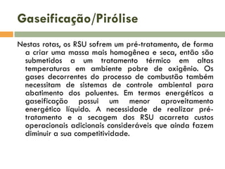 Gaseificação/Pirólise
Nestas rotas, os RSU sofrem um pré-tratamento, de forma
a criar uma massa mais homogênea e seca, então são
submetidos a um tratamento térmico em altas
temperaturas em ambiente pobre de oxigênio. Os
gases decorrentes do processo de combustão também
necessitam de sistemas de controle ambiental para
abatimento dos poluentes. Em termos energéticos a
gaseificação possui um menor aproveitamento
energético líquido. A necessidade de realizar prétratamento e a secagem dos RSU acarreta custos
operacionais adicionais consideráveis que ainda fazem
diminuir a sua competitividade.

 