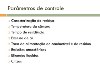 Parâmetros de controle









Caracterização do resíduo
Temperatura da câmara
Tempo de residência
Excesso de ar
Taxa de alimentação de combustível e de resíduo
Emissões atmosféricas
Efluentes líquidos
Cinzas

 
