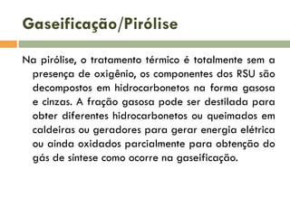 Gaseificação/Pirólise
Na pirólise, o tratamento térmico é totalmente sem a
presença de oxigênio, os componentes dos RSU são
decompostos em hidrocarbonetos na forma gasosa
e cinzas. A fração gasosa pode ser destilada para
obter diferentes hidrocarbonetos ou queimados em
caldeiras ou geradores para gerar energia elétrica
ou ainda oxidados parcialmente para obtenção do
gás de síntese como ocorre na gaseificação.

 