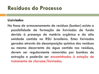 Resíduos do Processo
Lixiviados
No fosso de armazenamento de resíduos (bunker) existe a
possibilidade de formação de lixiviados de fundo
devido à presença de matéria orgânica e da alta
umidade contida no RSU brasileiro. Estes lixiviados
gerados através da decomposição química dos resíduos
ou mesmo decorrente da água contida nos resíduos,
devem ser regularmente removidos por bombas de
extração e poderão ser encaminhados à estação de
tratamento de chorume/lixiviados.

 