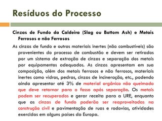 Resíduos do Processo
Cinzas de Fundo da Caldeira (Slag ou Bottom Ash) e Metais
Ferrosos e não Ferrosos
As cinzas de fundo e outros materiais inertes (não combustíveis) são
provenientes do processo de combustão e devem ser retirados
por um sistema de extração de cinzas e separação dos metais
por equipamentos adequados. As cinzas apresentam em sua
composição, além dos metais ferrosos e não ferrosos, materiais
inertes como vidros, pedras, cinzas de incineração, etc., podendo
ainda apresentar até 3% de material orgânico não queimado
que deve retornar para o fosso após separação. Os metais
podem ser recuperados e gerar receita para a URE, enquanto
que as cinzas de fundo poderão ser reaproveitadas na
construção civil e pavimentação de ruas e rodovias, atividades
exercidas em alguns países da Europa.

 