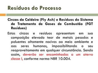 Resíduos do Processo
Cinzas da Caldeira (Fly Ash) e Resíduos do Sistema
de Tratamento de Gases de Combustão (FGT
Residues)
Estas cinzas e resíduos apresentam em sua
composição elevado teor de metais pesados e
poluentes altamente nocivos ao meio ambiente e
aos seres humanos, impossibilitando o seu
reaproveitamento em qualquer circunstância. Sendo
assim, deverão ser encaminhados a um aterro
classe I, conforme norma NBR 10.004.

 