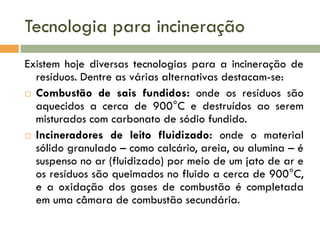 Tecnologia para incineração
Existem hoje diversas tecnologias para a incineração de
resíduos. Dentre as várias alternativas destacam-se:
 Combustão de sais fundidos: onde os resíduos são
aquecidos a cerca de 900°C e destruídos ao serem
misturados com carbonato de sódio fundido.
 Incineradores de leito fluidizado: onde o material
sólido granulado – como calcário, areia, ou alumina – é
suspenso no ar (fluidizado) por meio de um jato de ar e
os resíduos são queimados no fluido a cerca de 900°C,
e a oxidação dos gases de combustão é completada
em uma câmara de combustão secundária.

 