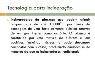 Tecnologia para incineração


Incineradores de plasma: que podem atingir
temperaturas de até 10000°C por meio da
passagem de uma forte corrente elétrica através
de um gás inerte, como argônio. O plasma é
constituído por uma mistura de elétrons e íons
positivos, incluindo núcleos, e pode decompor
compostos com sucesso, produzindo emissões muito
menores do que os incineradores tradicionais

 