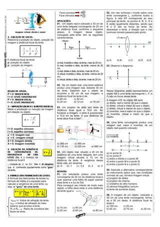 NOSSOSITE:www.portalimpacto.com.br
CONTEÚDO-2010
REVISÃO IMPACTO - A CERTEZA DE VENCER!!!
1
f
V =
imagem: virtual, direita e maior
4 - EQUAÇÃO DE GAUSS.
Relaciona a posição do objeto, posição da
imagem e distância focal da lente.
f: distância focal da lente
p: posição do objeto
p´: posição da imagem
REGRA DE SINAIS.
P´> 0: IMAGEM REAL
f > 0: LENTE CONVERGENTE
P´< 0: IMAGEM VITUAL
f < 0: LENTE DIVERGENTE
5 – AMPLIAÇÃO LINEAR O U AUMENTO LINEAR (A)
Mede a ampliação ou redução da imagem
em relação ao objeto.
f > 0: espelho côncavo
f < 0: espelho convexo
p´ > 0: imagem real
p´ < 0 : imagem virtual
A > 0: Imagem direita
A < 0: Imagem invertida
2. EQUAÇÃO DA VERGÊNCIA
OU CONVERGÊNCIA OU
DIVERGÊNCIA DE UMA
LENTE (V): é o inverso da
distância focal f.
. Unidade de V, no S.I.: 1/m = di (dioptria)
que é conhecida popularmente como "grau"
da lente.
3. FÓRMULA DOS FRABRICANTES DE LENTES.
A fórmula dos fabricantes de lentes ou
fórmula de Halley é a equação para
calcular a vergência de uma lente, ou
seja, o “grau” de uma lente.
nlente Índice de refração da lente.
next. Índice de refração do meio
externo que envolve a lente.
R1 e R2 Raios de curvatura das
faces da lente.
Face convexa R
Face côncava R
APLICAÇÕES:
01. Um objeto real é colocado a 30 cm de
uma lente delgada convergente de 20 cm
de distância focal, conforme o esquema
abaixo. A imagem desse objeto,
conjugada pela lente, tem as seguintes
características:
a)real,invertida e dista,dalente,maisde20cm.
b) real, invertida e dista, da lente, menos de 20
cm.
c)real,direitaedista,dalente,maisde20cm.
d) virtual, invertida e dista, da lente, menos de 20
cm.
e)virtual,direitae dista,dalente,maisde20cm.
02. De um objeto real, uma lente esférica
produz uma imagem real, distante 30 cm
da lente. Sabendo que o objeto se
encontra a 50 cm de sua imagem, a
distância focal da lente é de:
a) 80 cm c) 40 cm
b) 24 cm d) 12 cm e) 16 cm
03. Um projetor de slide tem lente de
distância focal igual a 10,0 cm. Ao
focalizar a imagem, o slide é posicionado
a 10,4 cm da lente. A que distância da
lente deve ficar a tela?
a) 260 cm c) 390 cm
b) 130 cm d) 520 cm e) 680 cm
04. Um objeto real, situado a 20 cm de
distância de uma lente delgada, tem uma
imagem virtual situada a 10 cm de
distância da lente. A vergência dessa
lente vale, em dioptrias:
a) -5 b) -1 c) - 0,2 d) 2 e) 4
REVISÃO:
01. Um estudante possui uma lente
convergente de 20 cm de distância focal e
quer queimar uma folha de papel usando
essa lente e a luz do Sol.
Para conseguir seu intento de modo mais
rápido, a folha deve estar a uma distância
da lente igual a:
a) 10 cm. c) 40 cm.
b) 20 cm. d) 60 cm. e) 80 cm.
02. Um raio luminoso I incide sobre uma
lente convergente L, conforme ilustra a
figura. A reta EP corresponde ao eixo
principal da lente; os pontos A, B, C, D e
E estão igualmente distantes, sendo que
B e D são os focos da lente. Ao
atravessar a lente, a direção que o raio
luminoso tomará passará pelo ponto:
a) A. b) B. c) C. d) D. e) E.
03. Observe o diagrama.
Nesse diagrama, estão representados um
objeto AB e uma lente convergente L. F1 e
F2 são os focos dessa lente.
A imagem A’B’ do objeto AB será:
a) direta, real e menor do que o objeto.
b) direta, virtual e maior do que o objeto.
c) direta, virtual e menor do que o objeto.
d) invertida, real e maior do que o objeto.
e) invertida, virtual e maior do que o
objeto.
04. Uma lente convergente produz uma
imagem real, maior e invertida, de um
objeto real quando colocado:
a) no ponto N.
b) no ponto P.
c) entre o infinito e o ponto M.
d) entre o ponto M e o ponto N.
e) entre o ponto N e o ponto O.
05. Assinale a alternativa correspondente
ao instrumento óptico que, nas condições
normais de uso, fornece imagem virtual.
a) projetor de slides.
b) projetor de cinema.
c) cristalino do olho humano.
d) câmara fotográfica comum.
e) lente de aumento (lupa).
06. A imagem de um objeto, colocado a
50 cm de uma lente convergente, forma-
se a 50 cm desta. A distância focal da
lente é:
a) 100 cm. c) 25 cm.
b) 50 cm. d) 75 cm. e) 30 cm.
i
ppf
111

A =
p
p´
V = 1 = nlente – 1 . 1 + 1
f next. R1 R2
–
+
 