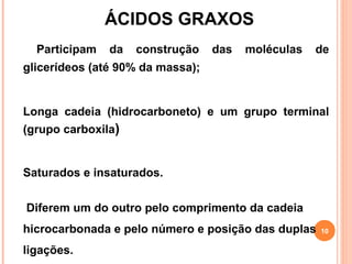 ÁCIDOS GRAXOS
  Participam   da   construção    das   moléculas   de
glicerídeos (até 90% da massa);


Longa cadeia (hidrocarboneto) e um grupo terminal
(grupo carboxila)


Saturados e insaturados.


Diferem um do outro pelo comprimento da cadeia
hicrocarbonada e pelo número e posição das duplas   10

ligações.
 