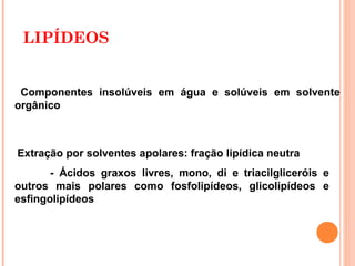 LIPÍDEOS


 Componentes insolúveis em água e solúveis em solvente
orgânico



Extração por solventes apolares: fração lipídica neutra
       - Ácidos graxos livres, mono, di e triacilgliceróis e
outros mais polares como fosfolipídeos, glicolipídeos e
esfingolipídeos



                                                     2
 