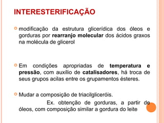 INTERESTERIFICAÇÃO

   modificação da estrutura glicerídica dos óleos e
    gorduras por rearranjo molecular dos ácidos graxos
    na molécula de glicerol



   Em condições apropriadas de temperatura e
    pressão, com auxílio de catalisadores, há troca de
    seus grupos acilas entre os grupamentos ésteres.

   Mudar a composição de triacilgliceróis.
               Ex. obtenção de gorduras, a partir de
    óleos, com composição similar a gordura do leite
 