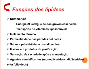 Funções dos lipídeos
 Nutricionais
       Energia (9 kcal/g) e ácidos graxos essenciais
       Transporte de vitaminas lipossolúveis
 Isolamento térmico
 Permeabilidade das paredes celulares
 Sabor e palatabilidade dos alimentos
 Maciez em produtos de panificação
 Sensação de saciedade após a alimentação
 Agentes emulsificantes (monoglicerídeos, diglicerídeos
e fosfolipídeos)
 