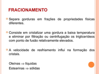 FRACIONAMENTO
   Separa gorduras em frações de propriedades físicas
    diferentes.

   Consiste em cristalizar uma gordura a baixa temperatura
    e eliminar por filtração ou centrifugação os triglicerídeos
    com ponto de fusão relativamente elevados.

   A velocidade de resfriamento influi na formação dos
    cristais.

    Oleínas ⇒ líquidas
    Estearinas ⇒ sólidas
 