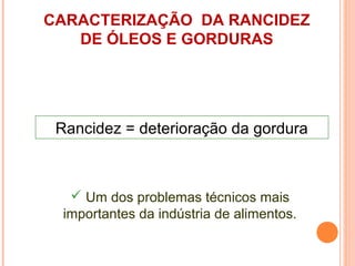 CARACTERIZAÇÃO DA RANCIDEZ
   DE ÓLEOS E GORDURAS




 Rancidez = deterioração da gordura



    Um dos problemas técnicos mais
  importantes da indústria de alimentos.
 