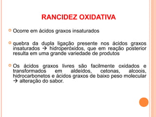 RANCIDEZ OXIDATIVA
   Ocorre em ácidos graxos insaturados

   quebra da dupla ligação presente nos ácidos graxos
    insaturados  hidroperóxidos, que em reação posterior
    resulta em uma grande variedade de produtos

   Os ácidos graxos livres são facilmente oxidados e
    transformados    em     aldeídos,   cetonas,   alcoois,
    hidrocarbonetos e ácidos graxos de baixo peso molecular
     alteração do sabor.
 