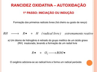 RANCIDEZ OXIDATIVA – AUTOXIDAÇÃO
                   1O PASSO: INICIAÇÃO OU INDUÇÃO


          Formação dos primeiros radicais livres (há cheiro ou gosto de ranço)



RH      
        →        R•      +     H   ( radical livre )     extremamente reativo

     a) Um átomo de hidrogênio é retirado do grupo metilico de um ácido graxo
             (RH) insaturado, levando a formação de um radial livre



                           R•       + O2  ROO •
                                         →

       O oxigênio adiciona-se ao radical livre e forma um radical peróxido
 