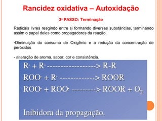 Rancidez oxidativa – Autoxidação
                         3o PASSO: Terminação

Radicais livres reagindo entre si formando diversas substâncias, terminando
assim o papel deles como propagadores da reação.

-Diminuição do consumo de Oxigênio e a redução da concentração de
peróxidos

- alteração de aroma, sabor, cor e consistência.
 