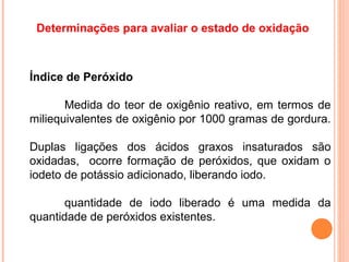 Determinações para avaliar o estado de oxidação



Índice de Peróxido

       Medida do teor de oxigênio reativo, em termos de
miliequivalentes de oxigênio por 1000 gramas de gordura.

Duplas ligações dos ácidos graxos insaturados são
oxidadas, ocorre formação de peróxidos, que oxidam o
iodeto de potássio adicionado, liberando iodo.

       quantidade de iodo liberado é uma medida da
quantidade de peróxidos existentes.
 