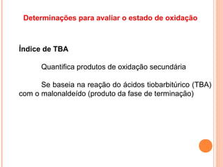 Determinações para avaliar o estado de oxidação



Índice de TBA

      Quantifica produtos de oxidação secundária

      Se baseia na reação do ácidos tiobarbitúrico (TBA)
com o malonaldeído (produto da fase de terminação)
 