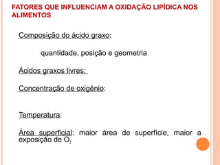 FATORES QUE INFLUENCIAM A OXIDAÇÃO LIPÍDICA NOS
ALIMENTOS


 Composição do ácido graxo:

       quantidade, posição e geometria

 Ácidos graxos livres:

 Concentração de oxigênio:


 Temperatura:

 Área superficial: maior área de superfície, maior a
 exposição de O2
 