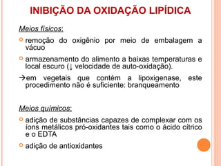 INIBIÇÃO DA OXIDAÇÃO LIPÍDICA
Meios físicos:
   remoção do oxigênio por meio de embalagem a
    vácuo
   armazenamento do alimento a baixas temperaturas e
    local escuro (↓ velocidade de auto-oxidação).
em vegetais que contém a lipoxigenase, este
 procedimento não é suficiente: branqueamento


Meios químicos:
   adição de substâncias capazes de complexar com os
    íons metálicos pró-oxidantes tais como o ácido cítrico
    e o EDTA
   adição de antioxidantes
 