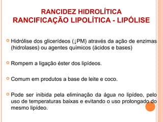 RANCIDEZ HIDROLÍTICA
    RANCIFICAÇÃO LIPOLÍTICA - LIPÓLISE

   Hidrólise dos glicerídeos (↓PM) através da ação de enzimas
    (hidrolases) ou agentes químicos (ácidos e bases)

   Rompem a ligação éster dos lipídeos.

   Comum em produtos a base de leite e coco.

   Pode ser inibida pela eliminação da água no lipídeo, pelo
    uso de temperaturas baixas e evitando o uso prolongado do
    mesmo lipídeo.
 