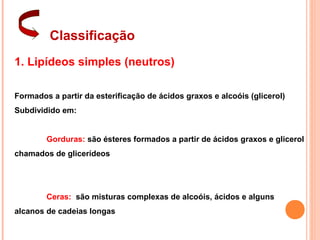 Classificação
1. Lipídeos simples (neutros)

Formados a partir da esterificação de ácidos graxos e alcoóis (glicerol)
Subdividido em:


        Gorduras: são ésteres formados a partir de ácidos graxos e glicerol
chamados de glicerídeos




        Ceras: são misturas complexas de alcoóis, ácidos e alguns
alcanos de cadeias longas
 