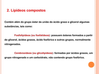 2. Lipídeos compostos


Contém além do grupo éster da união do ácido graxo e glicerol algumas
substâncias, tais como:


        Fosfolipídeos (ou fosfatídeos): possuem ésteres formados a partir
do glicerol, ácidos graxos, ácido fosfórico e outros grupos, normalmente
nitrogenados.


        Cerebrosídeos (ou glicolipídeos): formados por ácidos graxos, um
grupo nitrogenado e um carboidrato, não contendo grupo fosfórico.
 