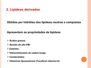 2. Lipídeos derivados


Obtidos por hidrólise dos lipídeos neutros e compostos


Apresentam as propriedades de lipídeos

 Ácidos graxos;
 Alcoóis de alto PM;
 Esteróis;
 Hidrocarbonetos de cadeia longa;
 Carotenóides;
 Vitaminas lipossolúveis (Tocoferol vitamina E)
 
