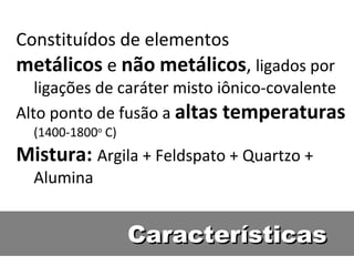 CaracterísticasCaracterísticas
Constituídos de elementos
metálicos e não metálicos, ligados por
ligações de caráter misto iônico-covalente
Alto ponto de fusão a altas temperaturas
(1400-1800o
C)
Mistura: Argila + Feldspato + Quartzo +
Alumina
 