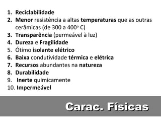 Carac. FísicasCarac. Físicas
1. Reciclabilidade
2. Menor resistência a altas temperaturas que as outras
cerâmicas (de 300 a 400o
C)
3. Transparência (permeável à luz)
4. Dureza e Fragilidade
5. Ótimo isolante elétrico
6. Baixa condutividade térmica e elétrica
7. Recursos abundantes na natureza
8. Durabilidade
9. Inerte quimicamente
10. Impermeável
 